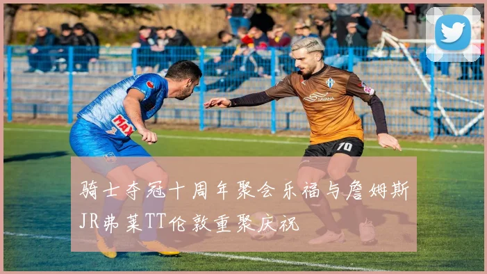 骑士夺冠十周年聚会乐福与詹姆斯JR弗莱TT伦敦重聚庆祝