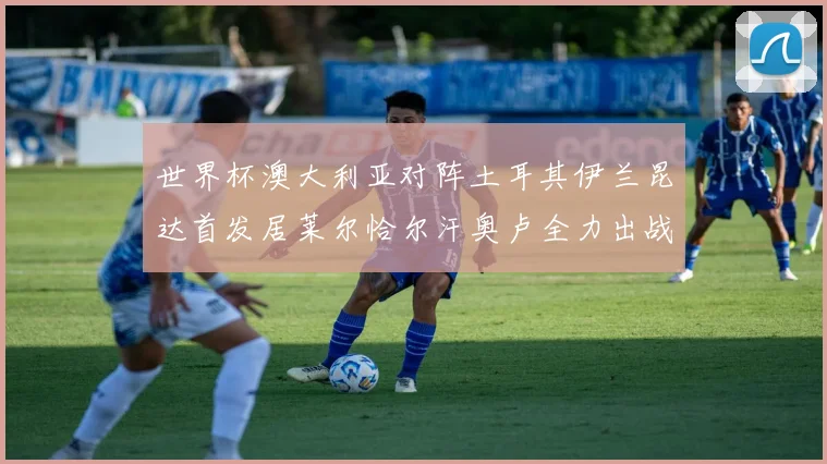 世界杯澳大利亚对阵土耳其伊兰昆达首发居莱尔恰尔汗奥卢全力出战