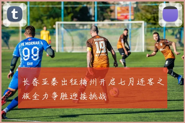 长春亚泰出征梅州开启七月连客之旅全力争胜迎接挑战