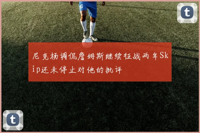 尼克杨调侃詹姆斯继续征战两年Skip还未停止对他的批评
