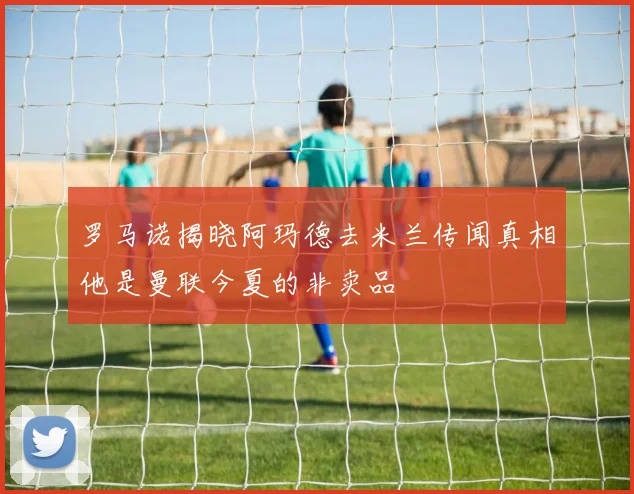 罗马诺揭晓阿玛德去米兰传闻真相他是曼联今夏的非卖品