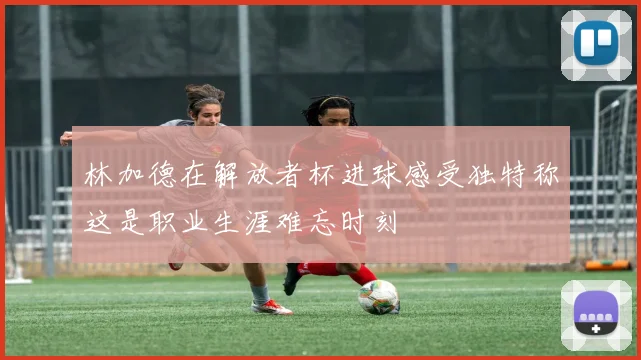 林加德在解放者杯进球感受独特称这是职业生涯难忘时刻