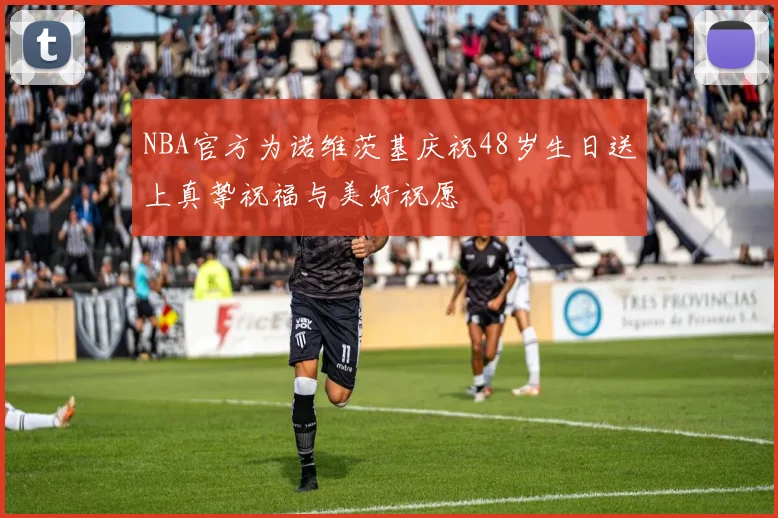 NBA官方为诺维茨基庆祝48岁生日送上真挚祝福与美好祝愿