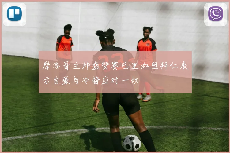 摩洛哥主帅盛赞赛巴里加盟拜仁表示自豪与冷静应对一切