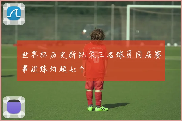 世界杯历史新纪录三名球员同届赛事进球均超七个