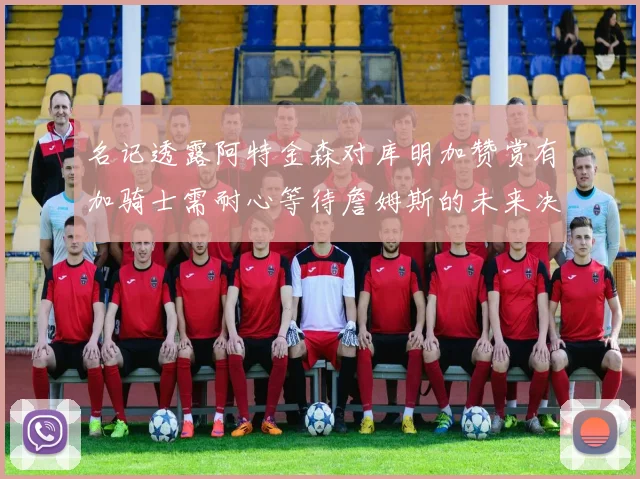 名记透露阿特金森对库明加赞赏有加骑士需耐心等待詹姆斯的未来决定