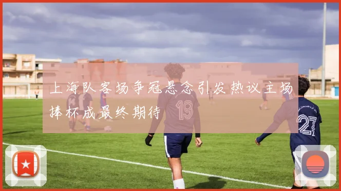 上海队客场争冠悬念引发热议主场捧杯成最终期待