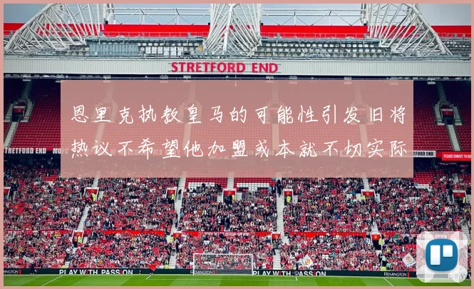 恩里克执教皇马的可能性引发旧将热议不希望他加盟或本就不切实际