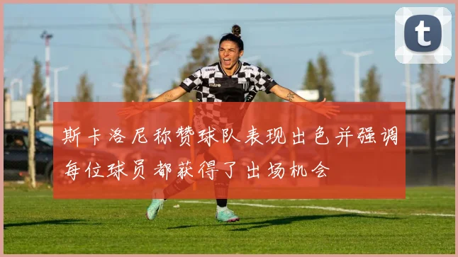 斯卡洛尼称赞球队表现出色并强调每位球员都获得了出场机会