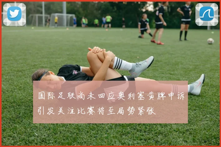 国际足联尚未回应奥利塞黄牌申诉引发关注比赛将至局势紧张