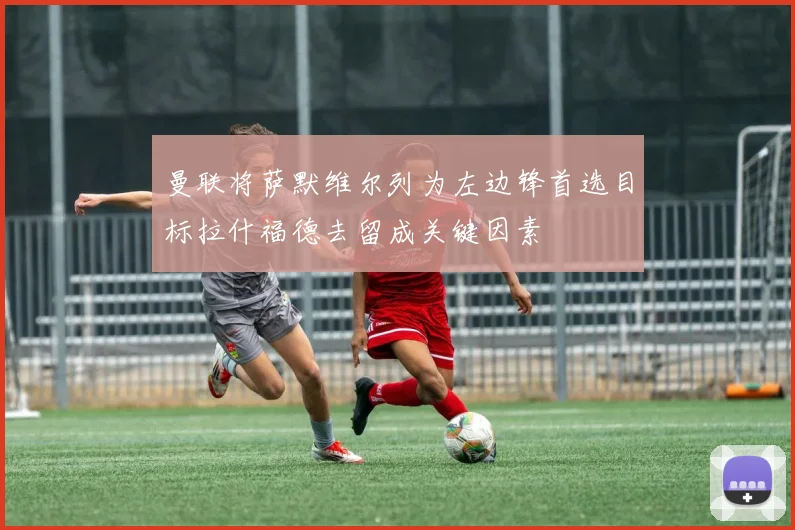 曼联将萨默维尔列为左边锋首选目标拉什福德去留成关键因素