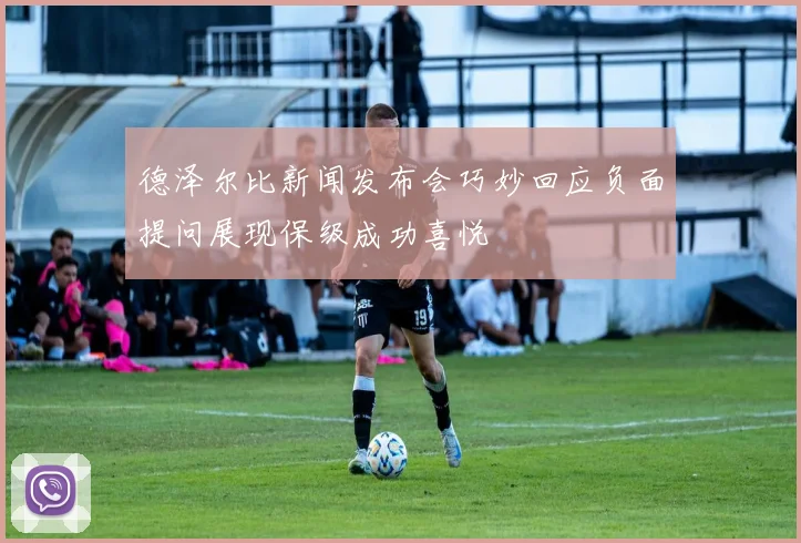 德泽尔比新闻发布会巧妙回应负面提问展现保级成功喜悦