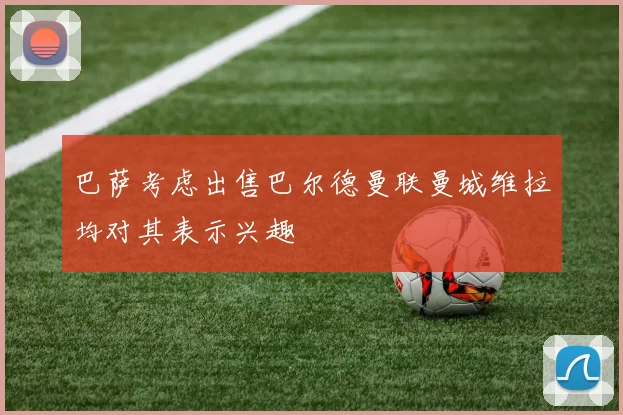 巴萨考虑出售巴尔德曼联曼城维拉均对其表示兴趣