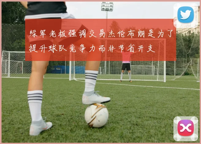 绿军老板强调交易杰伦布朗是为了提升球队竞争力而非节省开支