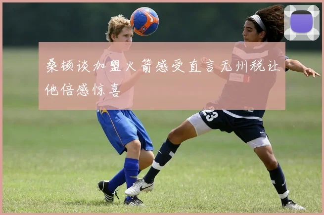 桑顿谈加盟火箭感受直言无州税让他倍感惊喜