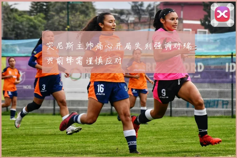 突尼斯主帅痛心开局失利强调对瑞典前锋需谨慎应对
