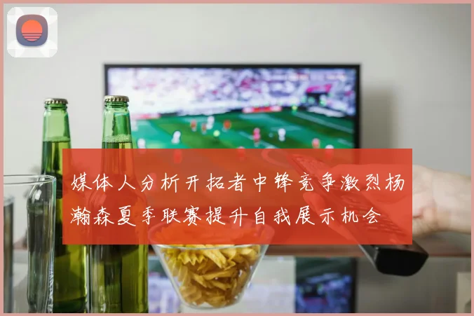 媒体人分析开拓者中锋竞争激烈杨瀚森夏季联赛提升自我展示机会
