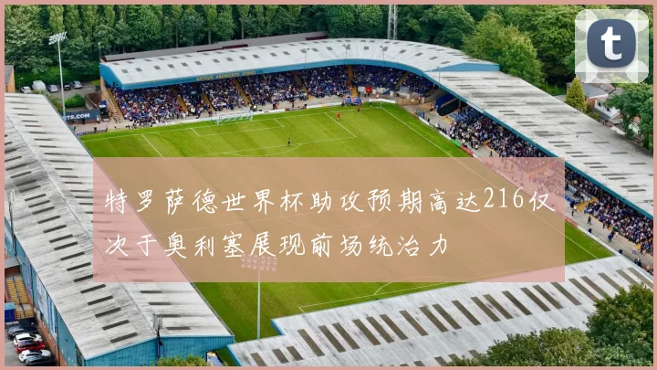 特罗萨德世界杯助攻预期高达216仅次于奥利塞展现前场统治力