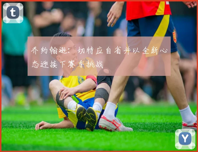 乔约翰逊：切特应自省并以全新心态迎接下赛季挑战