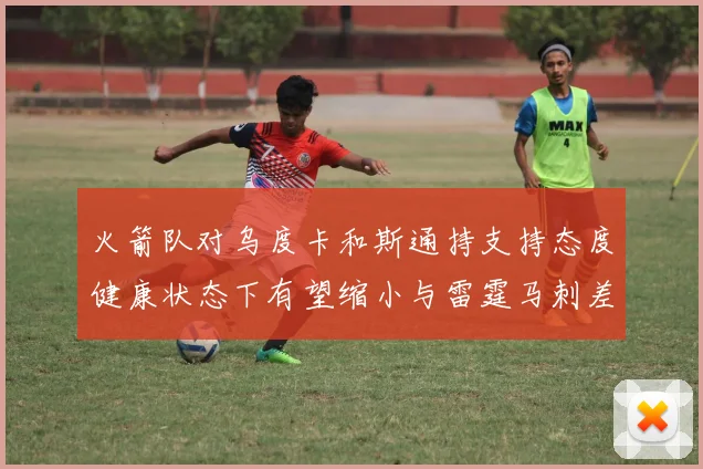 火箭队对乌度卡和斯通持支持态度健康状态下有望缩小与雷霆马刺差距