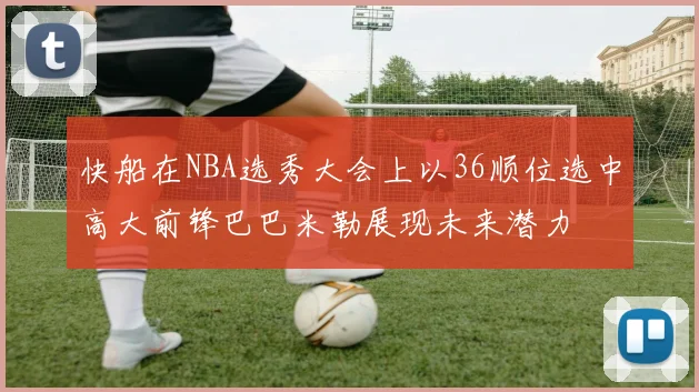 快船在NBA选秀大会上以36顺位选中高大前锋巴巴米勒展现未来潜力