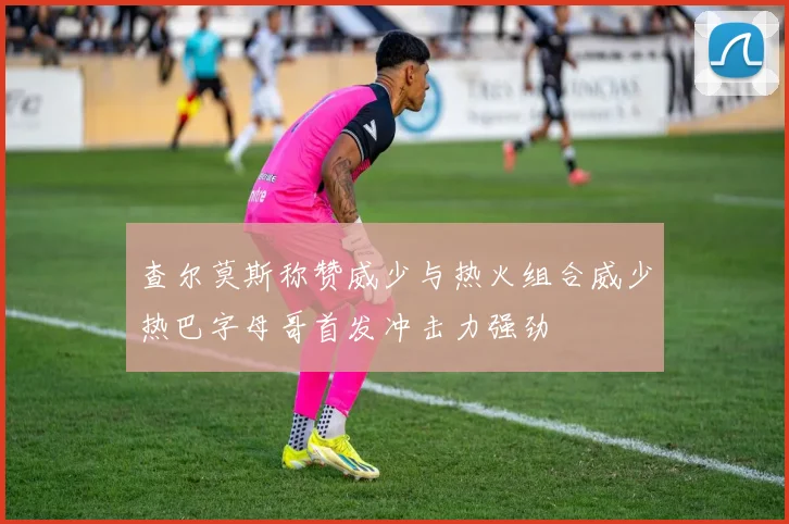 查尔莫斯称赞威少与热火组合威少热巴字母哥首发冲击力强劲