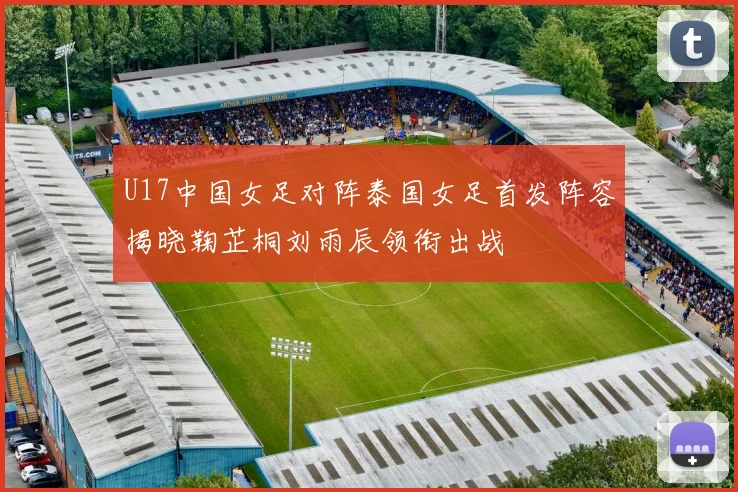 U17中国女足对阵泰国女足首发阵容揭晓鞠芷桐刘雨辰领衔出战