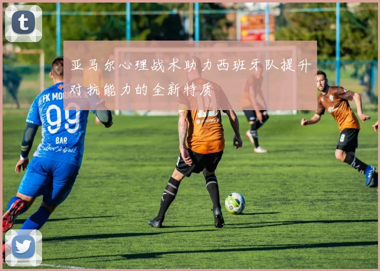亚马尔心理战术助力西班牙队提升对抗能力的全新特质